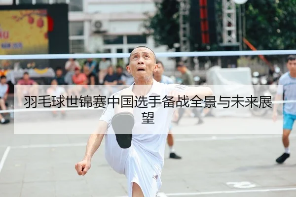 羽毛球世锦赛中国选手备战全景与未来展望